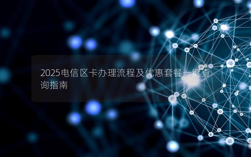 2025电信区卡办理流程及优惠套餐一键查询指南