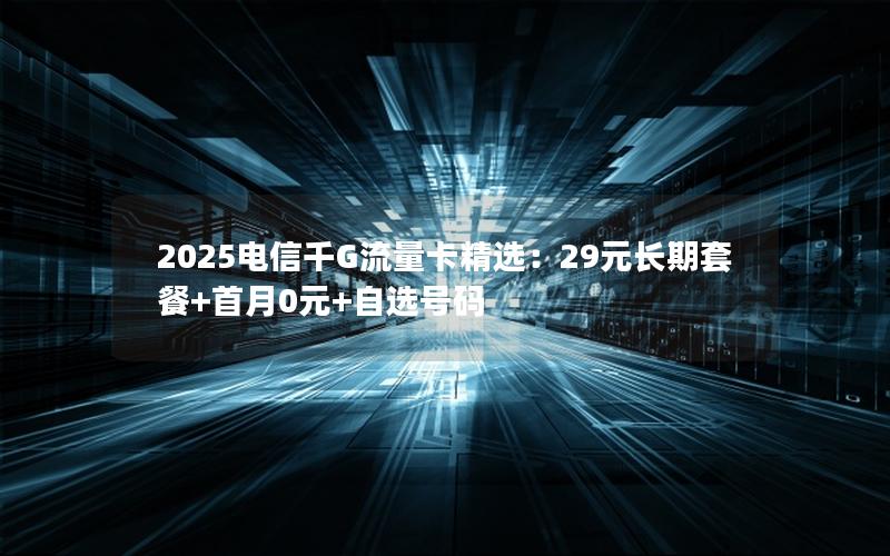 2025电信千G流量卡精选：29元长期套餐+首月0元+自选号码