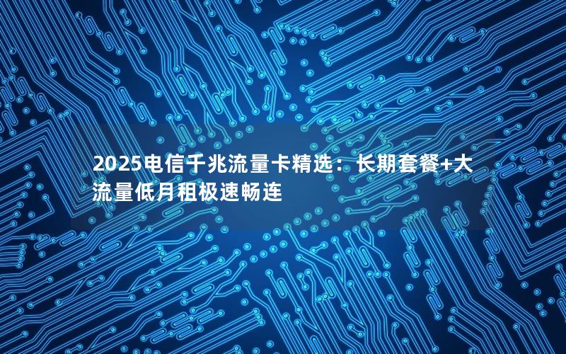 2025电信千兆流量卡精选：长期套餐+大流量低月租极速畅连