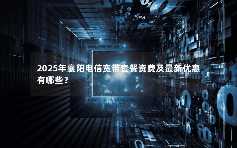 2025年襄阳电信宽带套餐资费及最新优惠有哪些？