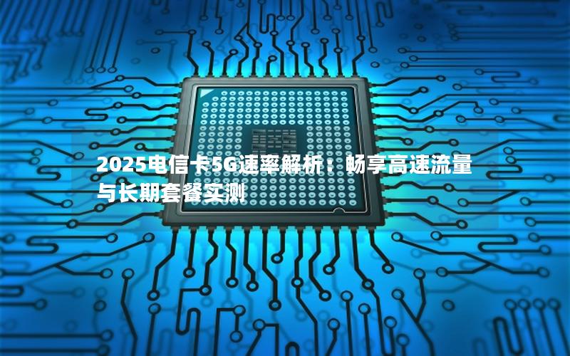 2025电信卡5G速率解析：畅享高速流量与长期套餐实测