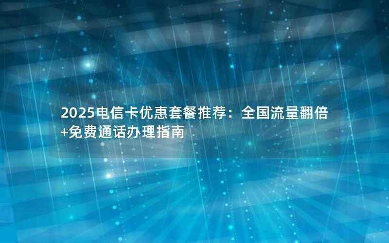 2025电信卡优惠套餐推荐：全国流量翻倍+免费通话办理指南