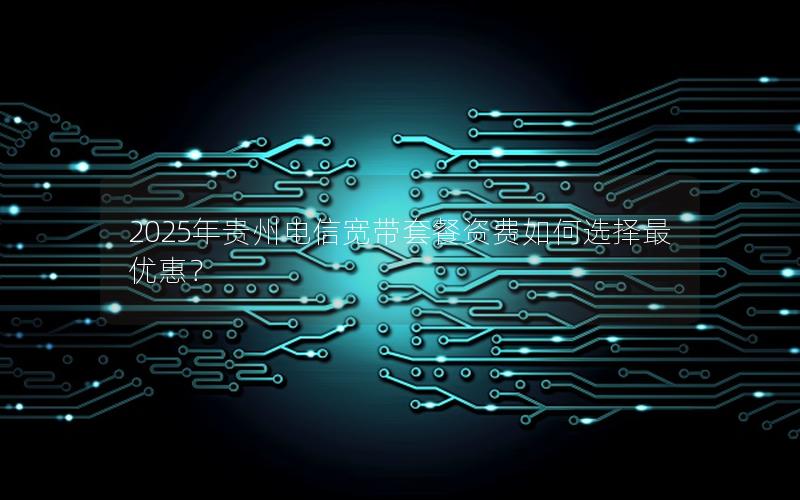 2025年贵州电信宽带套餐资费如何选择最优惠？