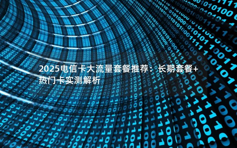 2025电信卡大流量套餐推荐：长期套餐+热门卡实测解析