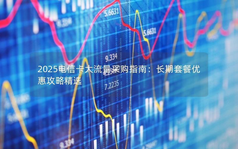 2025电信卡大流量采购指南：长期套餐优惠攻略精选