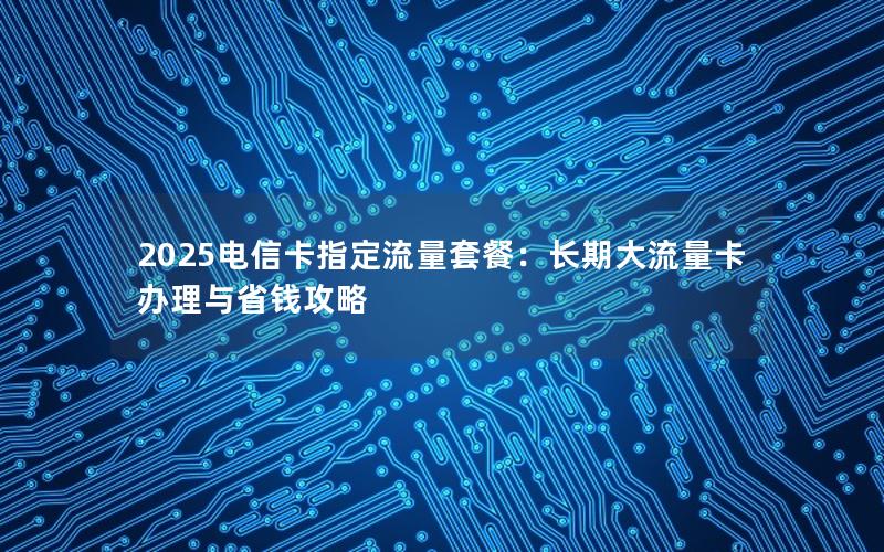 2025电信卡指定流量套餐：长期大流量卡办理与省钱攻略
