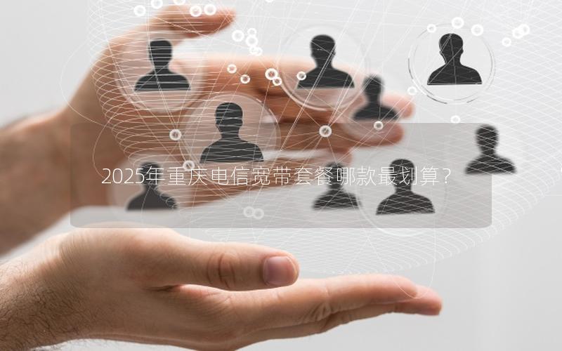 2025年重庆电信宽带套餐哪款最划算？