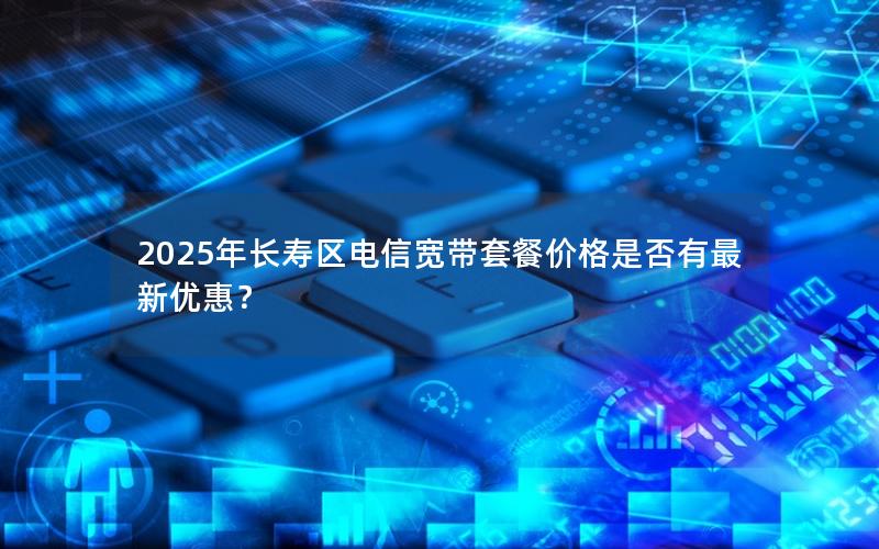 2025年长寿区电信宽带套餐价格是否有最新优惠？