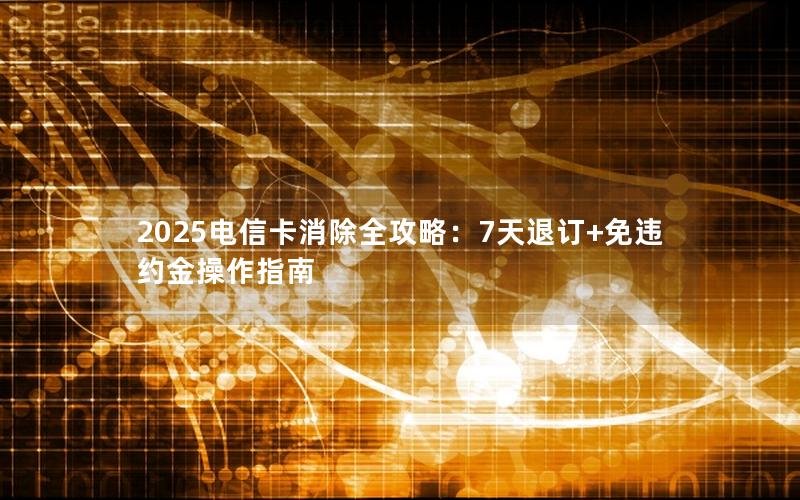2025电信卡消除全攻略：7天退订+免违约金操作指南