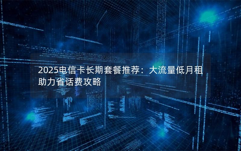 2025电信卡长期套餐推荐：大流量低月租助力省话费攻略