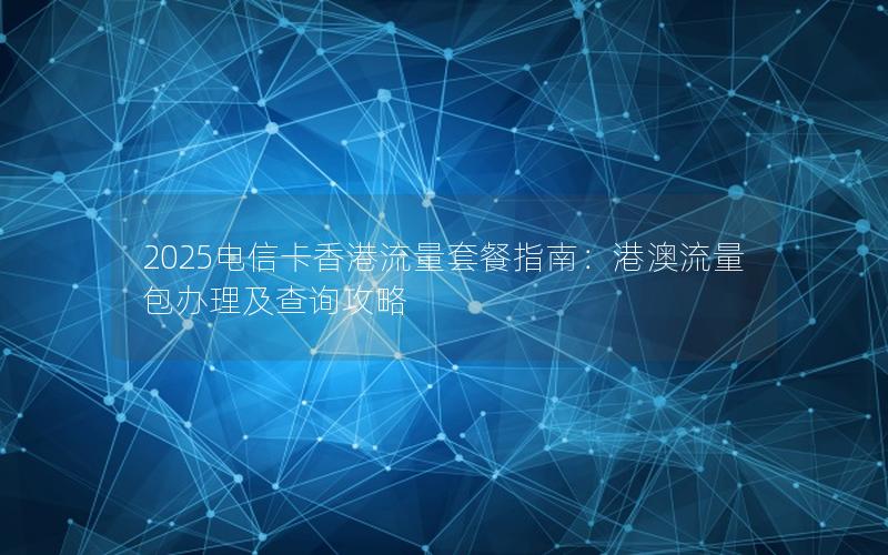 2025电信卡香港流量套餐指南：港澳流量包办理及查询攻略