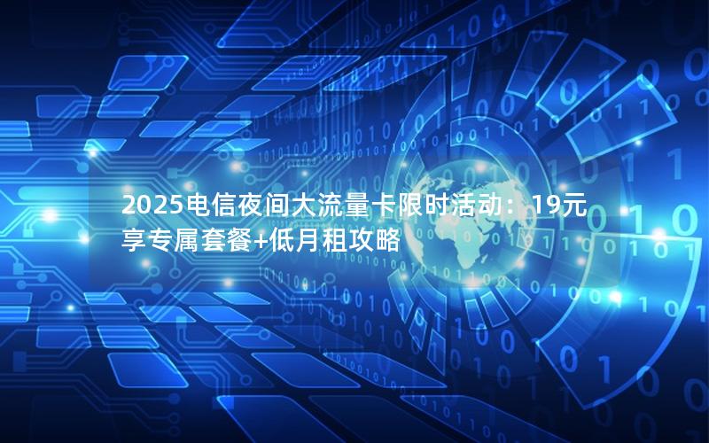 2025电信夜间大流量卡限时活动：19元享专属套餐+低月租攻略