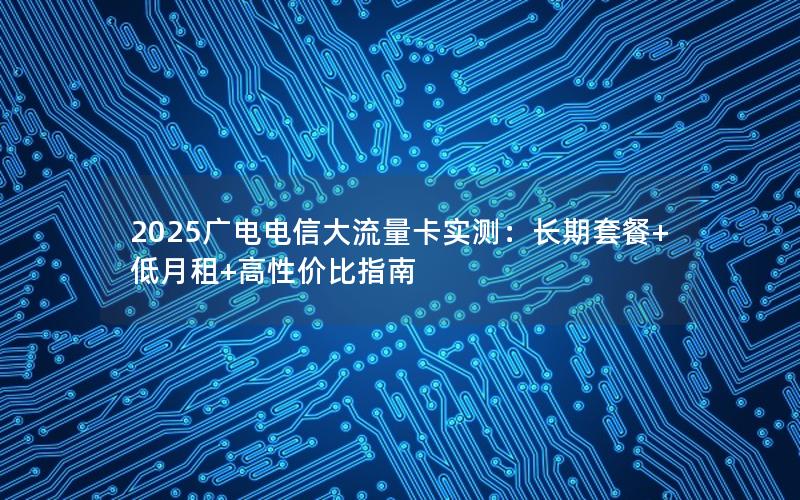 2025广电电信大流量卡实测：长期套餐+低月租+高性价比指南