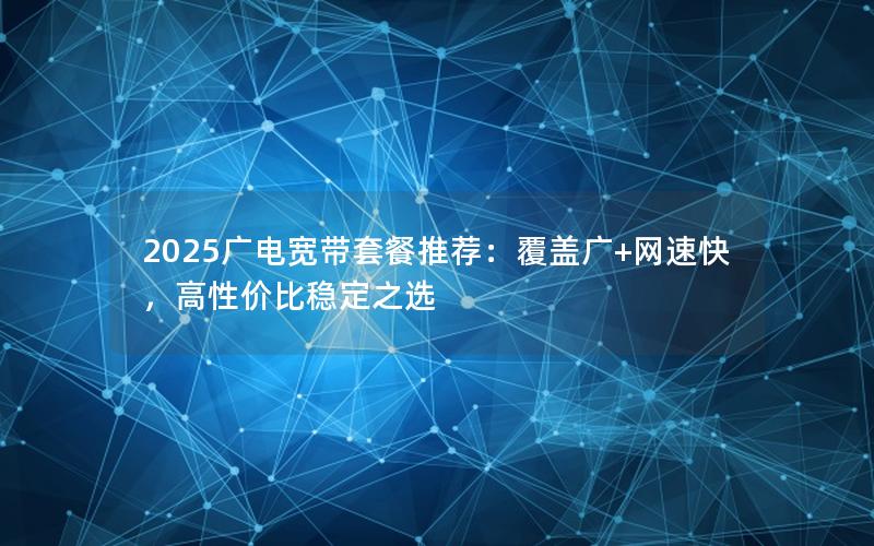 2025广电宽带套餐推荐：覆盖广+网速快，高性价比稳定之选