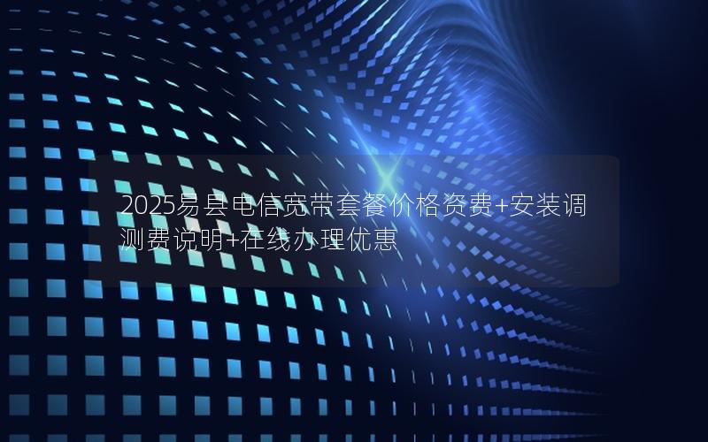 2025易县电信宽带套餐价格资费+安装调测费说明+在线办理优惠