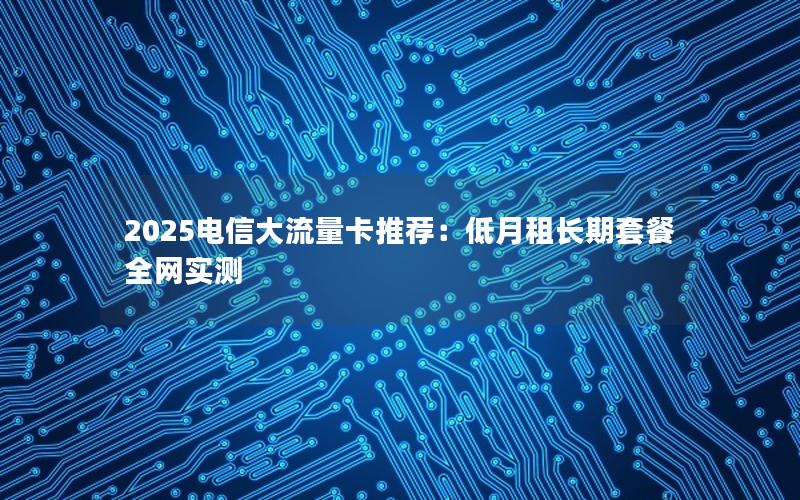 2025电信大流量卡推荐：低月租长期套餐全网实测