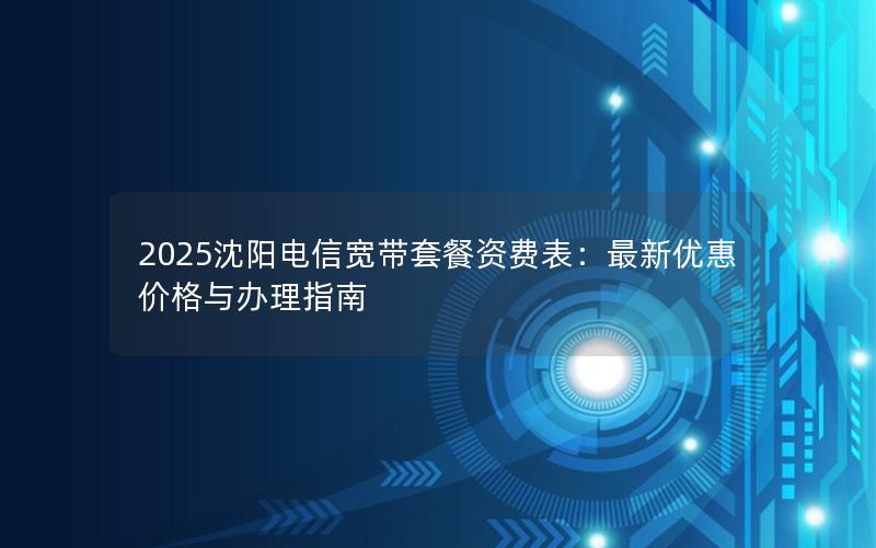 2025沈阳电信宽带套餐资费表：最新优惠价格与办理指南