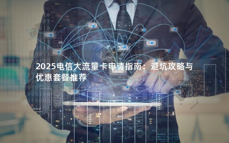2025电信大流量卡申请指南：避坑攻略与优惠套餐推荐