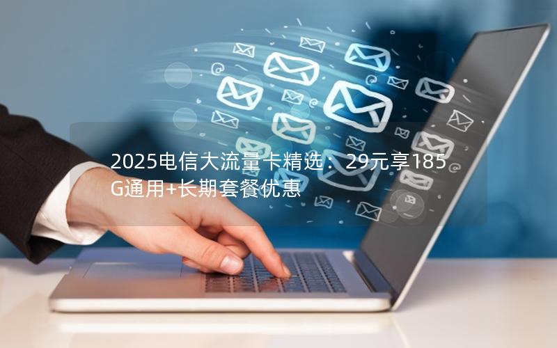2025电信大流量卡精选：29元享185G通用+长期套餐优惠