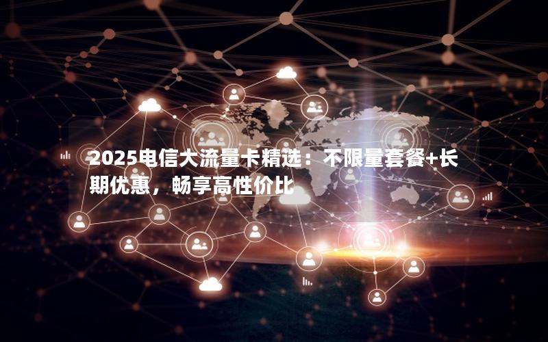 2025电信大流量卡精选：不限量套餐+长期优惠，畅享高性价比