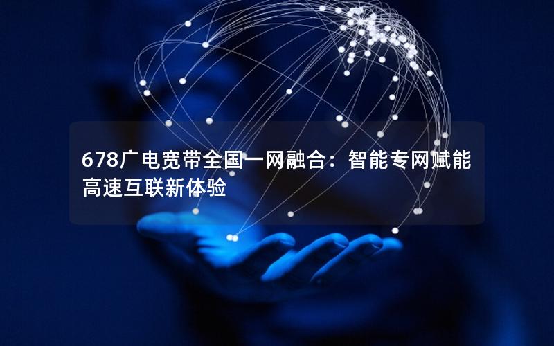 678广电宽带全国一网融合：智能专网赋能高速互联新体验