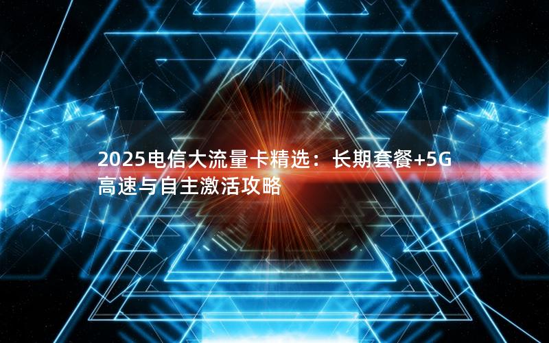 2025电信大流量卡精选：长期套餐+5G高速与自主激活攻略
