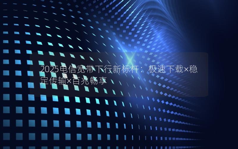 2025电信宽带下行新标杆：极速下载×稳定传输×百兆畅享