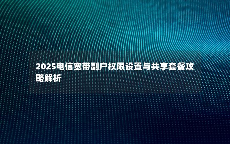 2025电信宽带副户权限设置与共享套餐攻略解析