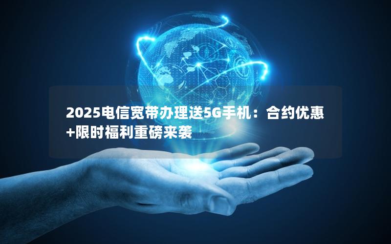 2025电信宽带办理送5G手机：合约优惠+限时福利重磅来袭