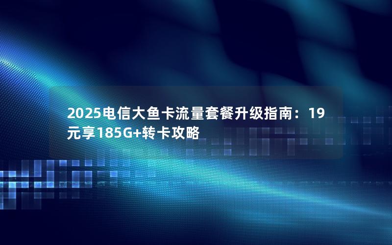 2025电信大鱼卡流量套餐升级指南：19元享185G+转卡攻略