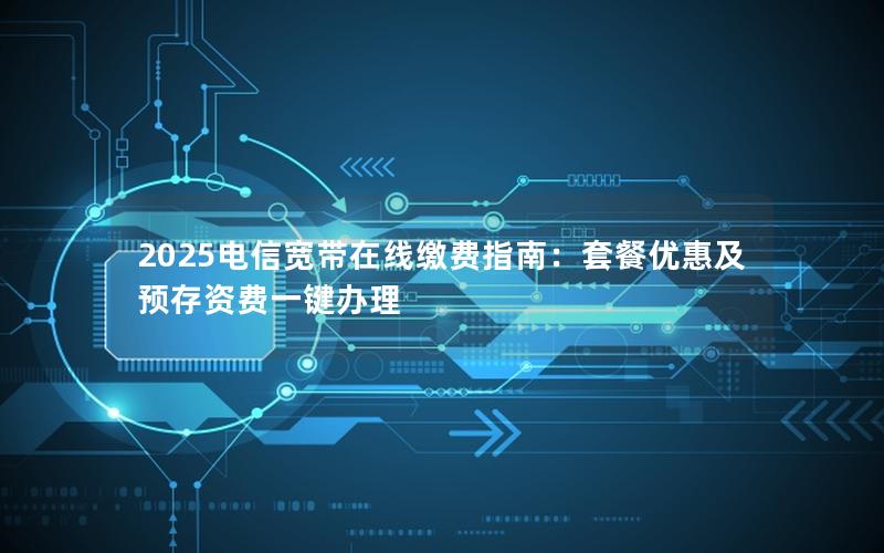 2025电信宽带在线缴费指南：套餐优惠及预存资费一键办理
