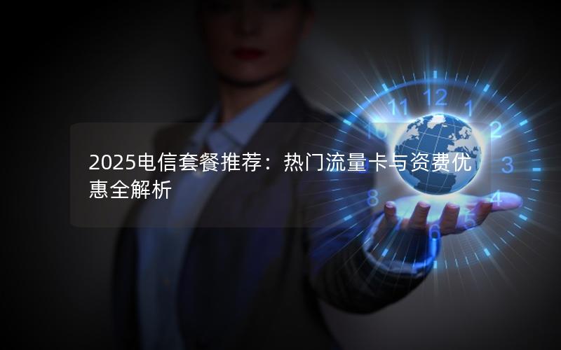 2025电信套餐推荐：热门流量卡与资费优惠全解析