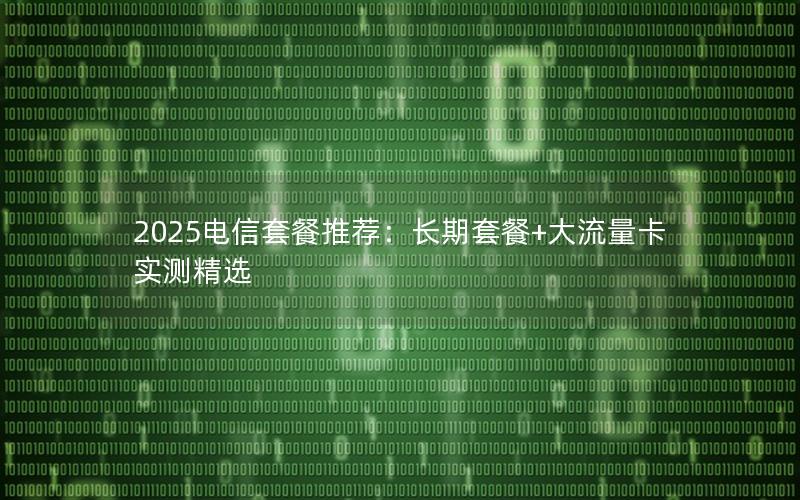 2025电信套餐推荐：长期套餐+大流量卡实测精选
