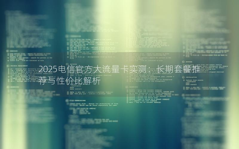 2025电信官方大流量卡实测：长期套餐推荐与性价比解析