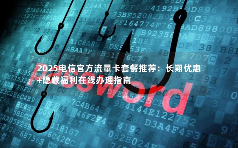 2025电信官方流量卡套餐推荐：长期优惠+隐藏福利在线办理指南