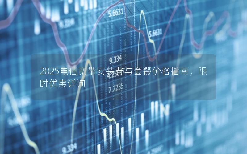 2025电信宽带安装费与套餐价格指南，限时优惠详询