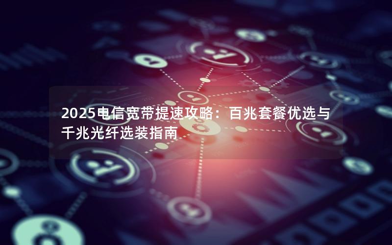 2025电信宽带提速攻略：百兆套餐优选与千兆光纤选装指南