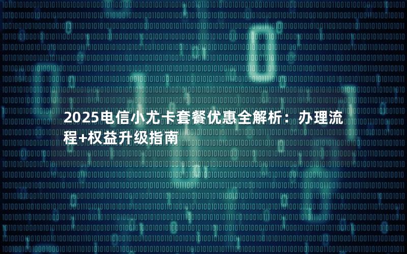2025电信小尤卡套餐优惠全解析：办理流程+权益升级指南