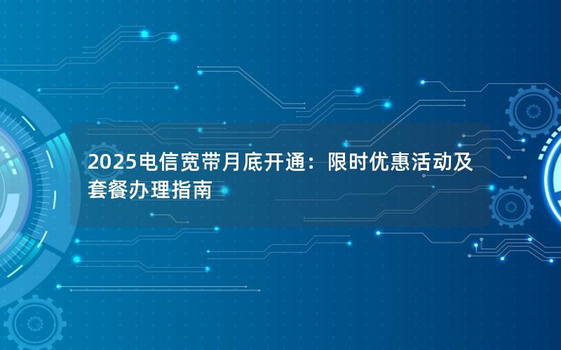 2025电信宽带月底开通：限时优惠活动及套餐办理指南