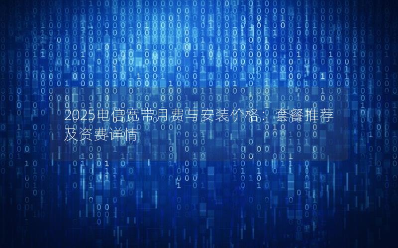 2025电信宽带月费与安装价格：套餐推荐及资费详情