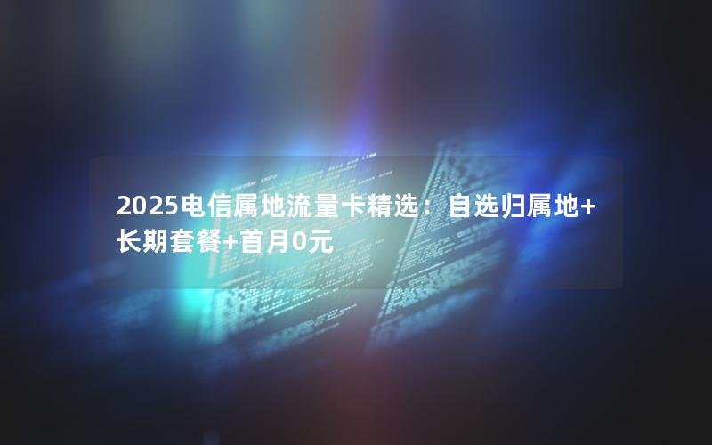 2025电信属地流量卡精选：自选归属地+长期套餐+首月0元