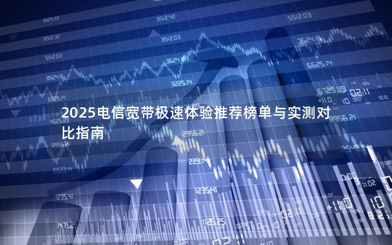 2025电信宽带极速体验推荐榜单与实测对比指南