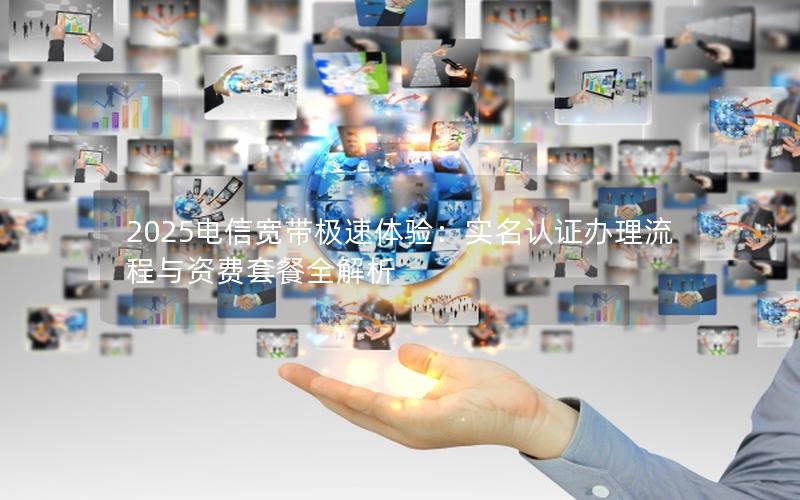 2025电信宽带极速体验：实名认证办理流程与资费套餐全解析