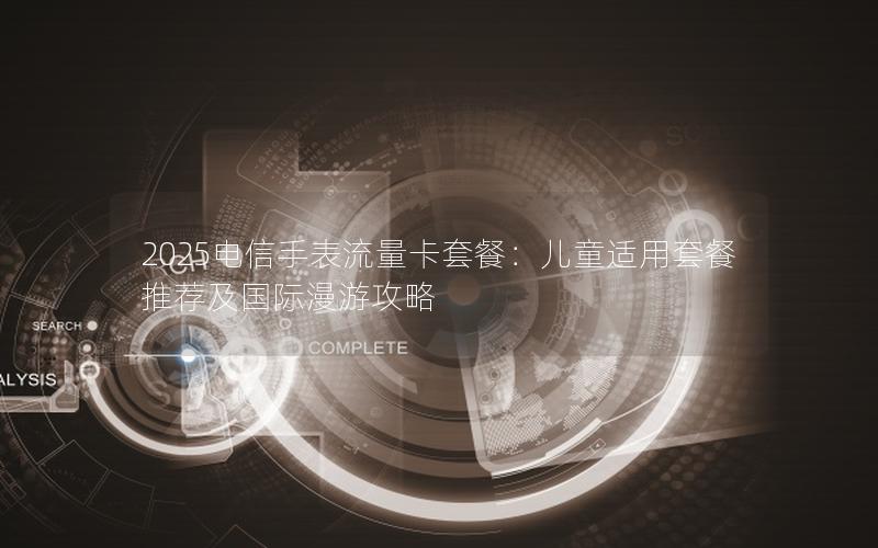 2025电信手表流量卡套餐：儿童适用套餐推荐及国际漫游攻略