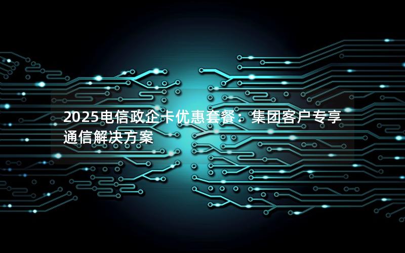 2025电信政企卡优惠套餐：集团客户专享通信解决方案
