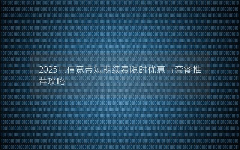 2025电信宽带短期续费限时优惠与套餐推荐攻略