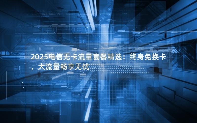 2025电信无卡流量套餐精选：终身免换卡，大流量畅享无忧