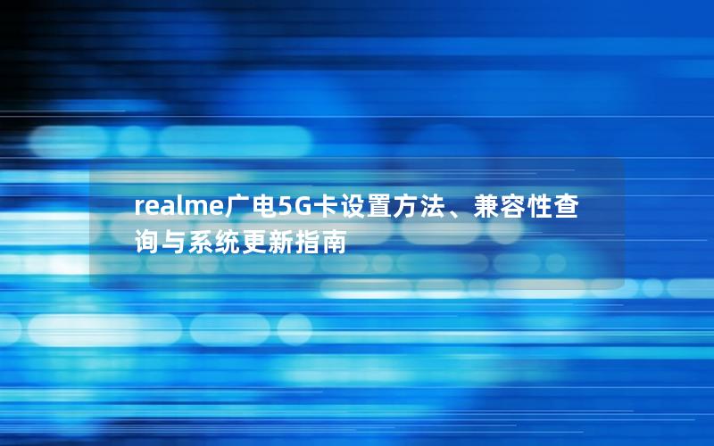realme广电5G卡设置方法、兼容性查询与系统更新指南