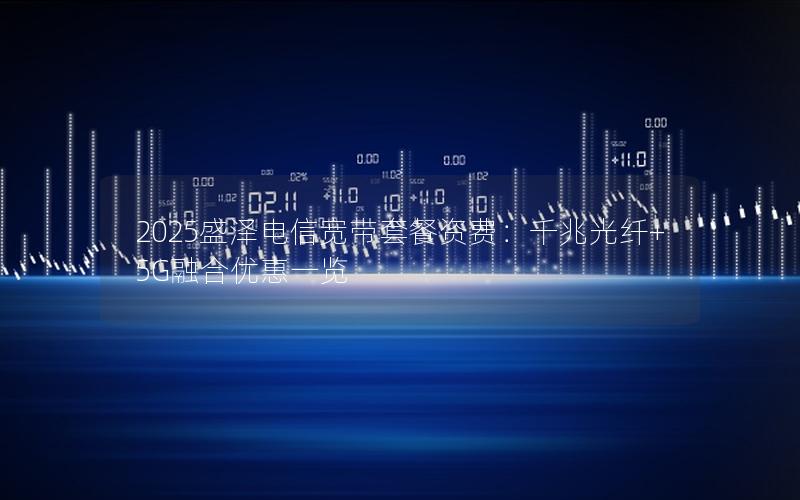 2025盛泽电信宽带套餐资费：千兆光纤+5G融合优惠一览