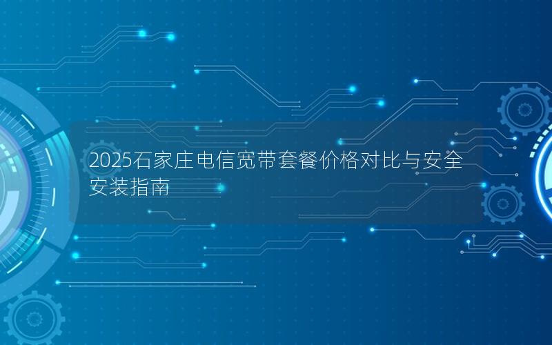 2025石家庄电信宽带套餐价格对比与安全安装指南